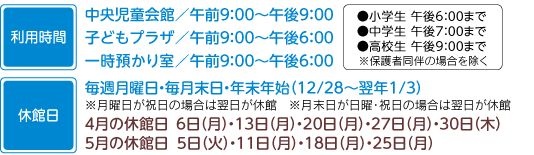 利用時間　中央児童会館午前9：00から午後9：00まで子どもプラザ午前9：00から午後6：00まで一時預かり午前9：00から午後6：00まで小学生午後6：00まで中学生午後7：00まで高校生午後9：00まで※保護者同伴の場合を除く休館日　毎週月曜日・毎月末日・年末年始（12月28日から翌年1月3日まで）※月曜日が祝日の場合は翌平日が休館込め月末日が日曜・祝日の場合は翌平日が休館